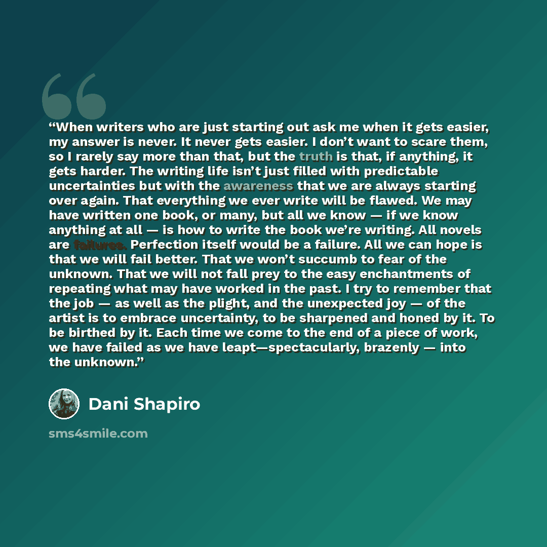 “When writers who are just starting out ask me when it gets easier, my answer is never. It never gets easier. I don’t want to scare them, so I rarely say more than that, but the truth is that, if anything, it gets harder. The writing life isn’t just filled with predictable uncertainties but with…” quote by Dani Shapiro