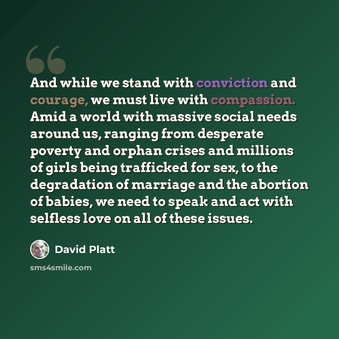 “And while we stand with conviction and courage, we must live with compassion. Amid a world with massive social needs around us, ranging from desperate poverty and orphan crises and millions of girls being trafficked for sex, to the degradation of marriage and the abortion of babies, we need to…” quote by David Platt