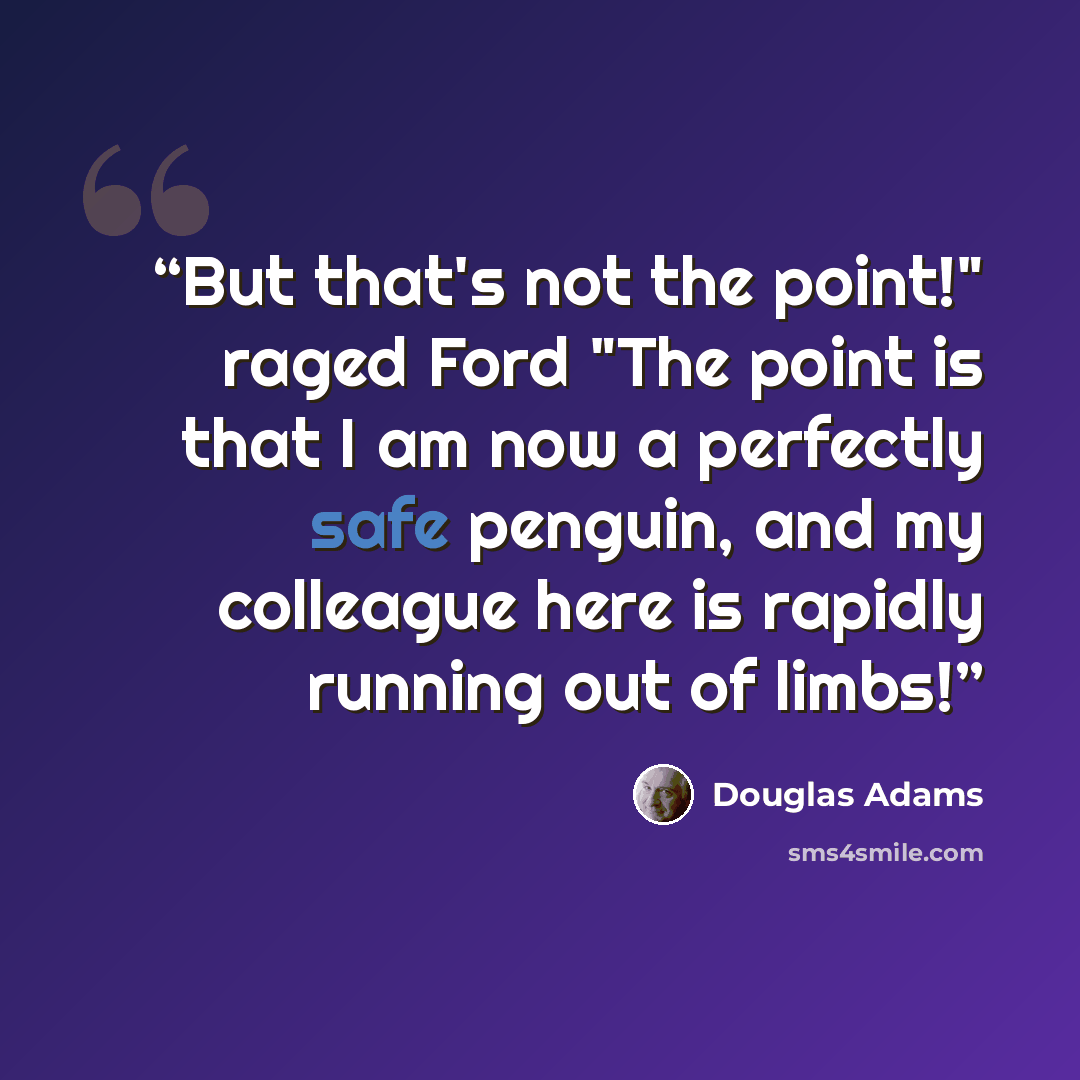 “But that's not the point!" raged Ford "The point is that I am now a perfectly safe penguin, and my colleague here is rapidly running out of limbs!” quote by Douglas Adams