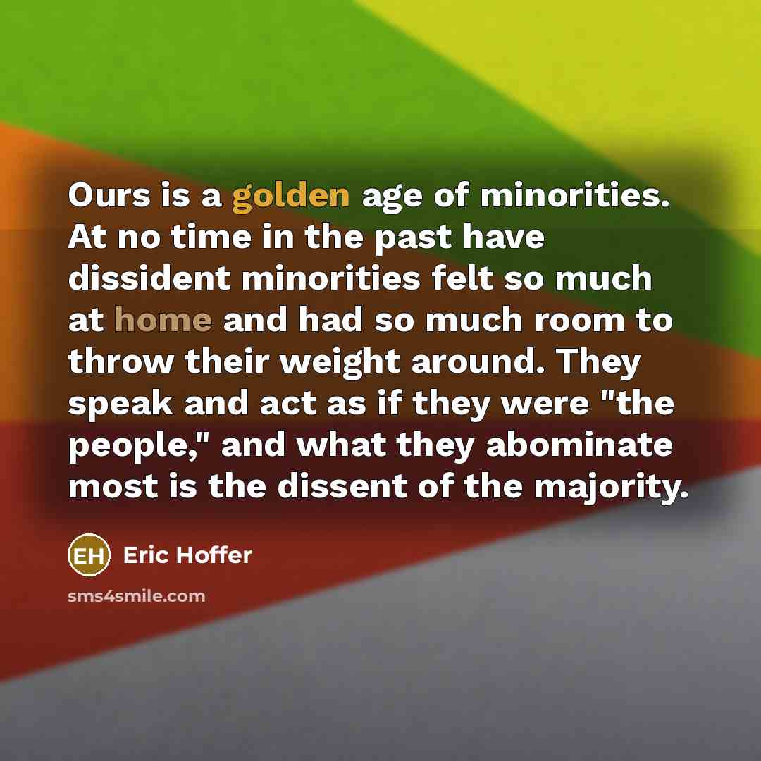 “Ours is a golden age of minorities. At no time in the past have dissident minorities felt so much at home and had so much room to throw their weight around. They speak and act as if they were "the people," and what they abominate most is the dissent of the majority.” quote by Eric Hoffer