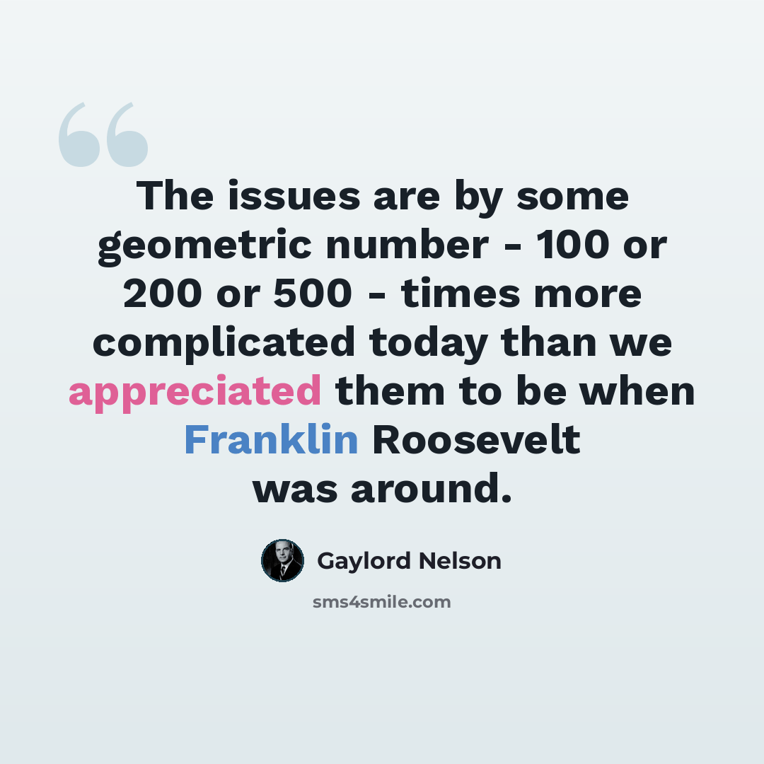 “The issues are by some geometric number - 100 or 200 or 500 - times more complicated today than we appreciated them to be when Franklin Roosevelt was around.” quote by Gaylord Nelson