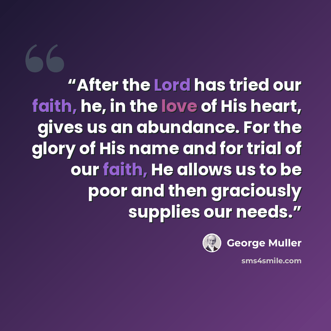 “After the Lord has tried our faith, he, in the love of His heart, gives us an abundance. For the glory of His name and for trial of our faith, He allows us to be poor and then graciously supplies our needs.” quote by George Muller