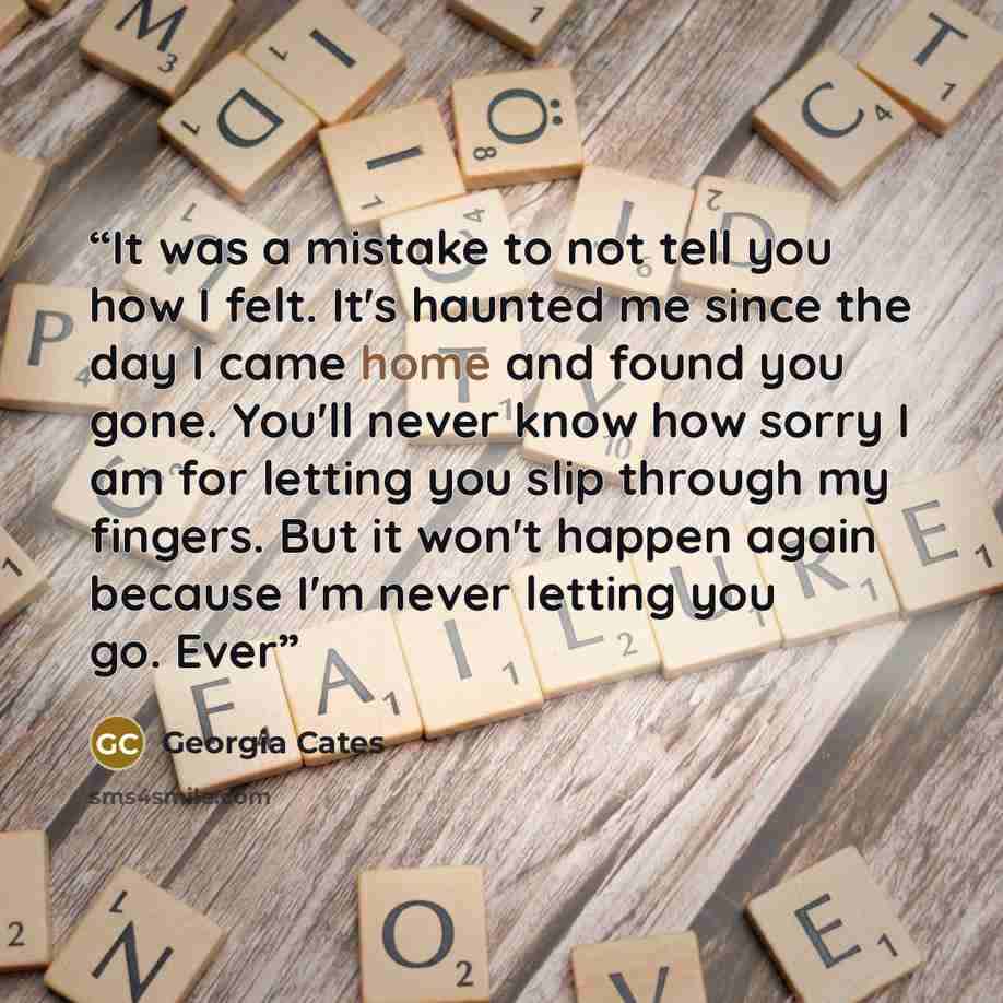 “It was a mistake to not tell you how I felt. It's haunted me since the day I came home and found you gone. You'll never know how sorry I am for letting you slip through my fingers. But it won't happen again because I'm never letting you go. Ever” quote by Georgia Cates