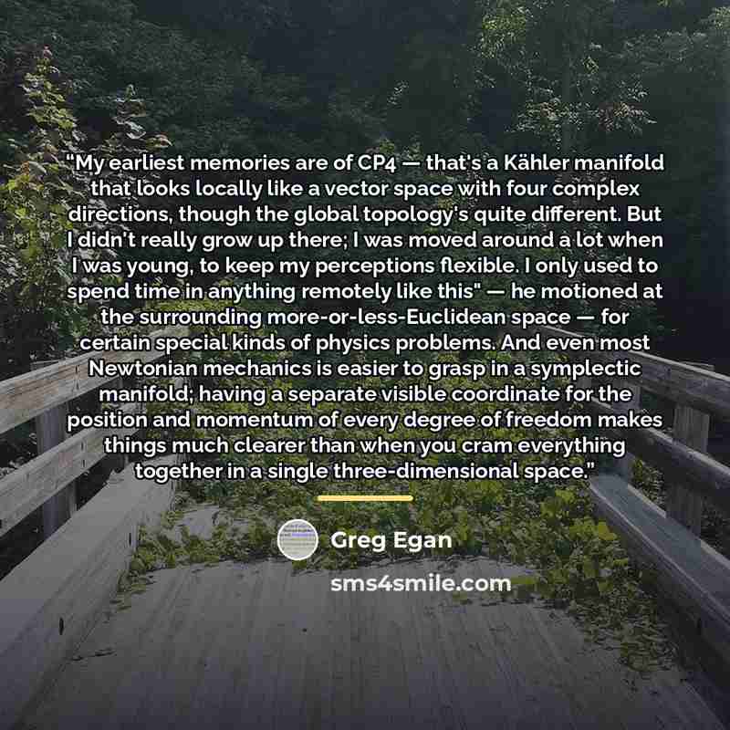“My earliest memories are of CP4 — that's a Kähler manifold that looks locally like a vector space with four complex directions, though the global topology's quite different. But I didn't really grow up there; I was moved around a lot when I was young, to keep my perceptions flexible. I only used…” quote by Greg Egan