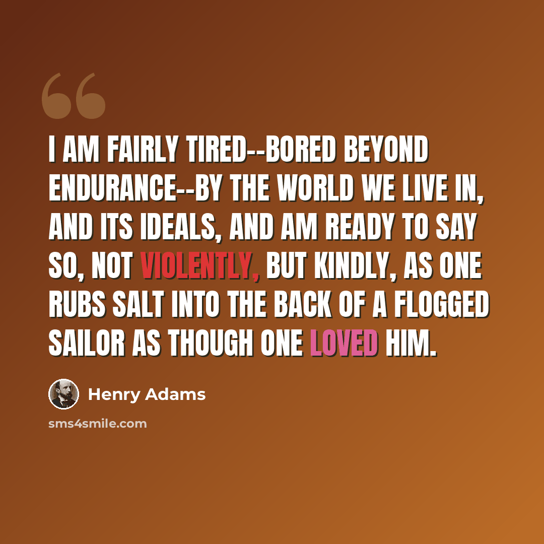 “I am fairly tired--bored beyond endurance--by the world we live in, and its ideals, and am ready to say so, not violently, but kindly, as one rubs salt into the back of a flogged sailor as though one loved him.” quote by Henry Adams