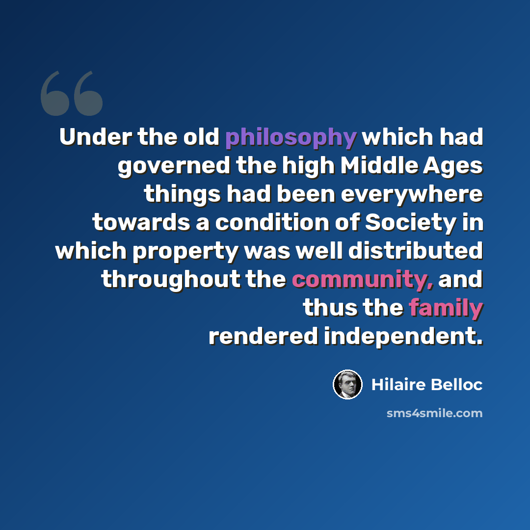 “Under the old philosophy which had governed the high Middle Ages things had been everywhere towards a condition of Society in which property was well distributed throughout the community, and thus the family rendered independent.” quote by Hilaire Belloc