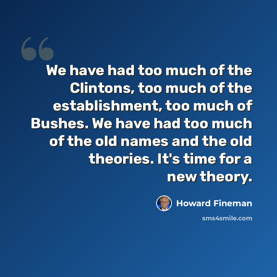 “We have had too much of the Clintons, too much of the establishment, too much of Bushes. We have had too much of the old names and the old theories. It's time for a new theory.” quote by Howard Fineman