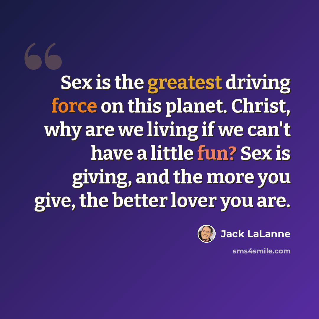“Sex is the greatest driving force on this planet. Christ, why are we living if we can't have a little fun? Sex is giving, and the more you give, the better lover you are.” quote by Jack LaLanne