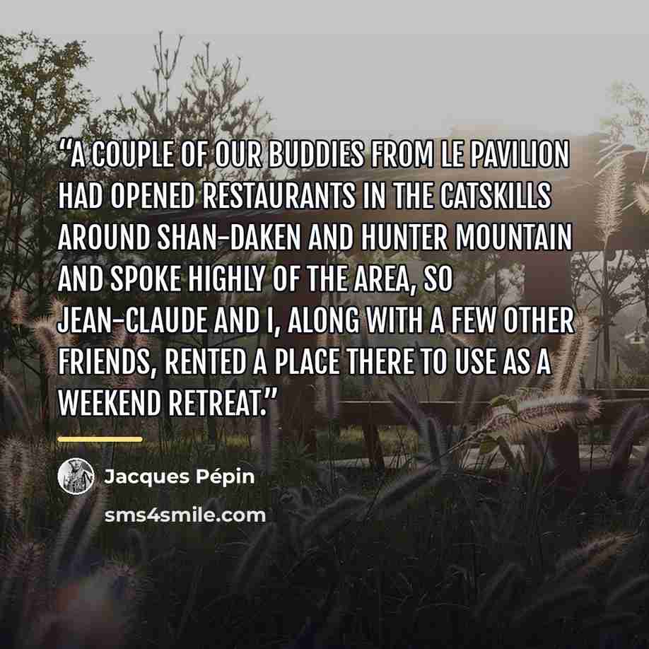 “a couple of our buddies from Le Pavilion had opened restaurants in the Catskills around Shan-daken and Hunter Mountain and spoke highly of the area, so Jean-Claude and I, along with a few other friends, rented a place there to use as a weekend retreat.” quote by Jacques Pépin
