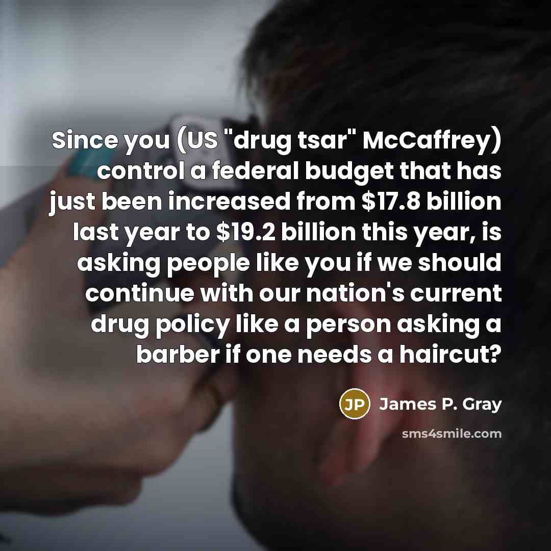 “Since you (US "drug tsar" McCaffrey) control a federal budget that has just been increased from $17.8 billion last year to $19.2 billion this year, is asking people like you if we should continue with our nation's current drug policy like a person asking a barber if one needs a haircut?” quote by James P. Gray