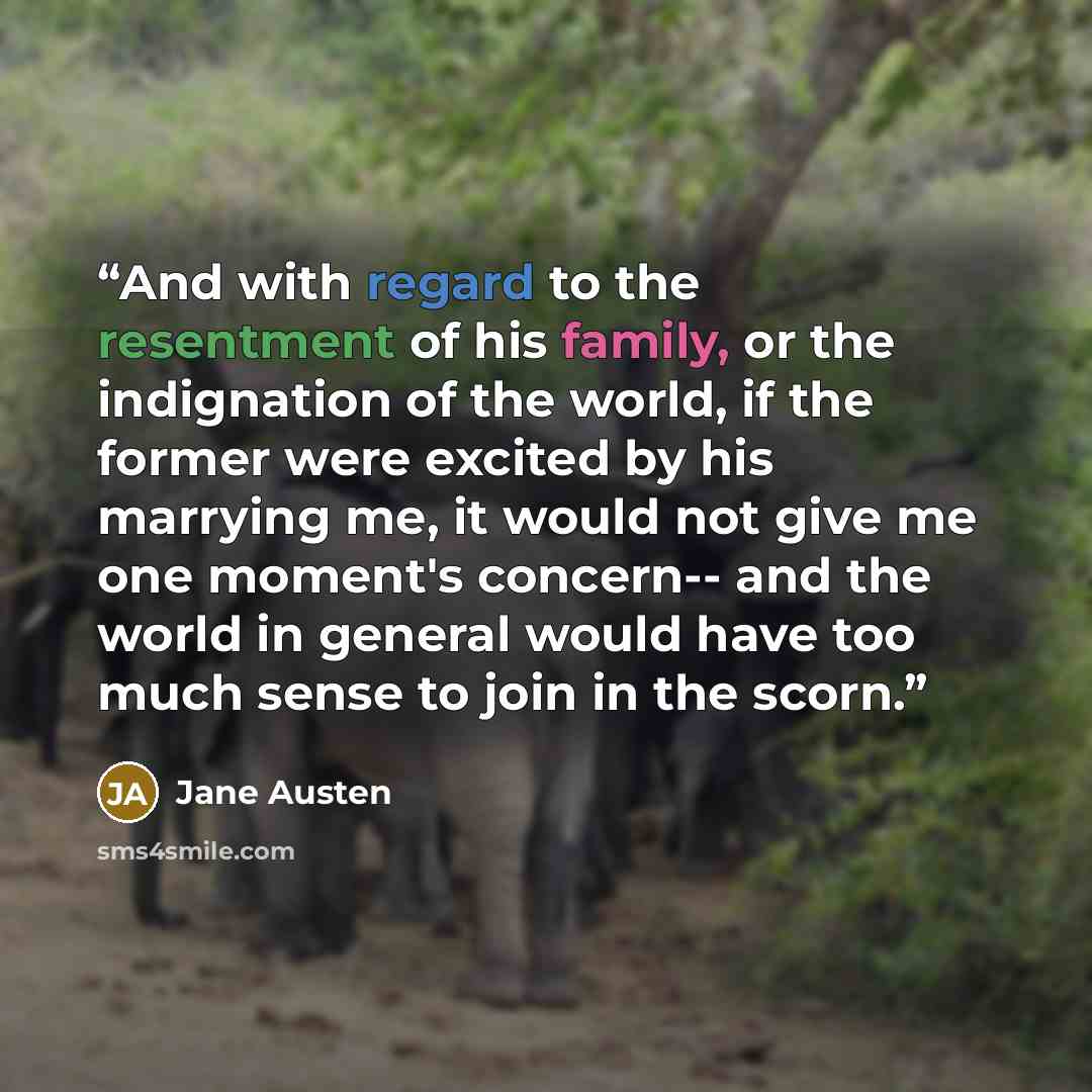 “And with regard to the resentment of his family, or the indignation of the world, if the former were excited by his marrying me, it would not give me one moment's concern-- and the world in general would have too much sense to join in the scorn.” quote by Jane Austen