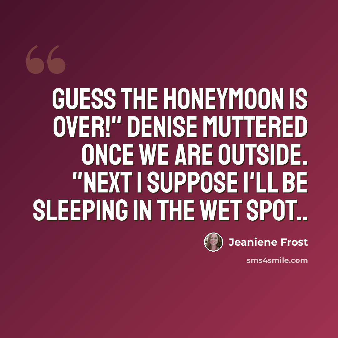 “Guess the honeymoon is over!" Denise muttered once we are outside. "Next I suppose I'll be sleeping in the wet spot..” quote by Jeaniene Frost