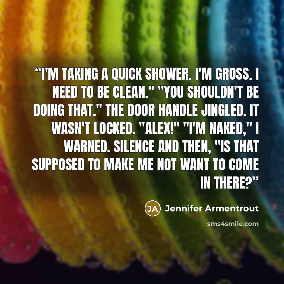 “I'm taking a quick shower. I'm gross. I need to be clean." "You shouldn't be doing that." The door handle jingled. It wasn't locked. "Alex!" "I'm naked," I warned. Silence and then, "Is that supposed to make me not want to come in there?” quote by Jennifer Armentrout