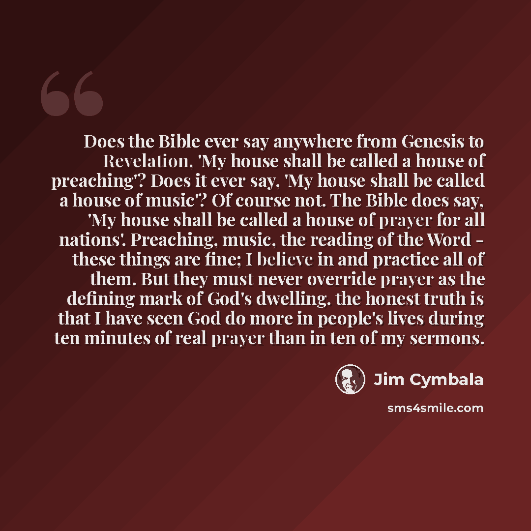 “Does the Bible ever say anywhere from Genesis to Revelation, 'My house shall be called a house of preaching'? Does it ever say, 'My house shall be called a house of music'? Of course not. The Bible does say, 'My house shall be called a house of prayer for all nations'. Preaching, music, the…” quote by Jim Cymbala