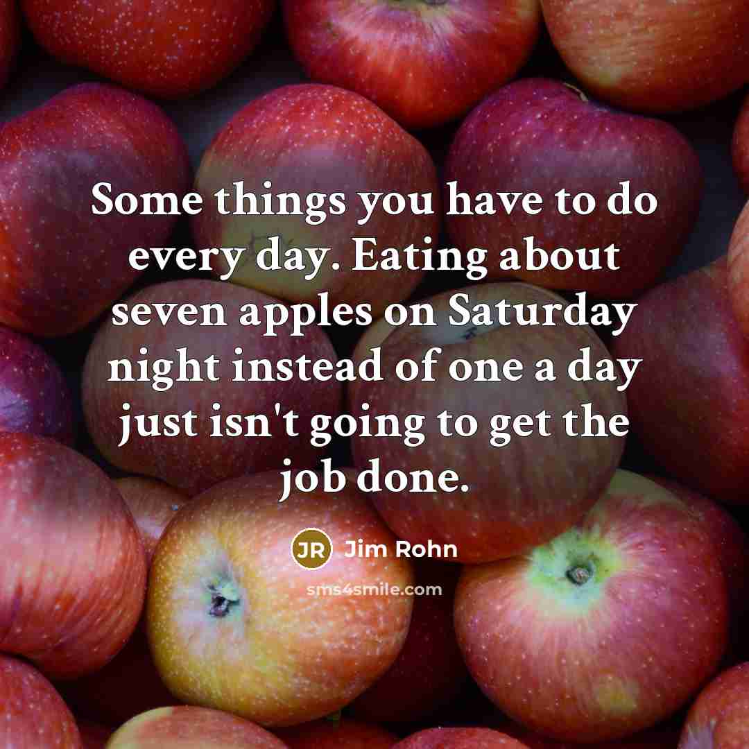 “Some things you have to do every day. Eating about seven apples on Saturday night instead of one a day just isn't going to get the job done.” quote by Jim Rohn