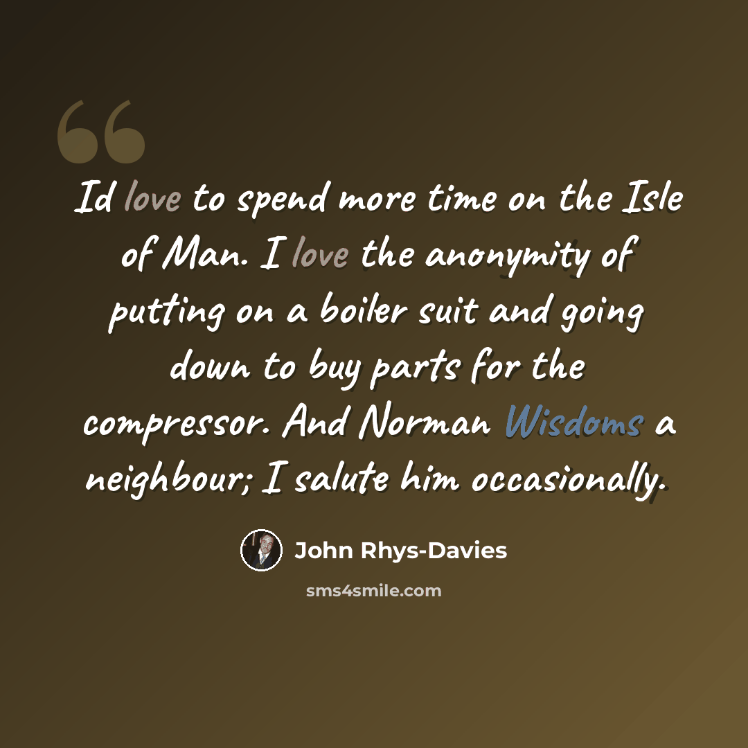 “Id love to spend more time on the Isle of Man. I love the anonymity of putting on a boiler suit and going down to buy parts for the compressor. And Norman Wisdoms a neighbour; I salute him occasionally.” quote by John Rhys-Davies