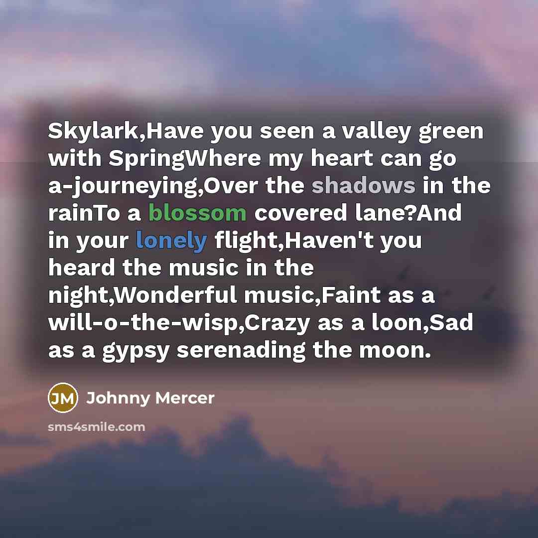 “Skylark,Have you seen a valley green with SpringWhere my heart can go a-journeying,Over the shadows in the rainTo a blossom covered lane?And in your lonely flight,Haven't you heard the music in the night,Wonderful music,Faint as a will-o-the-wisp,Crazy as a loon,Sad as a gypsy serenading the moon.” quote by Johnny Mercer