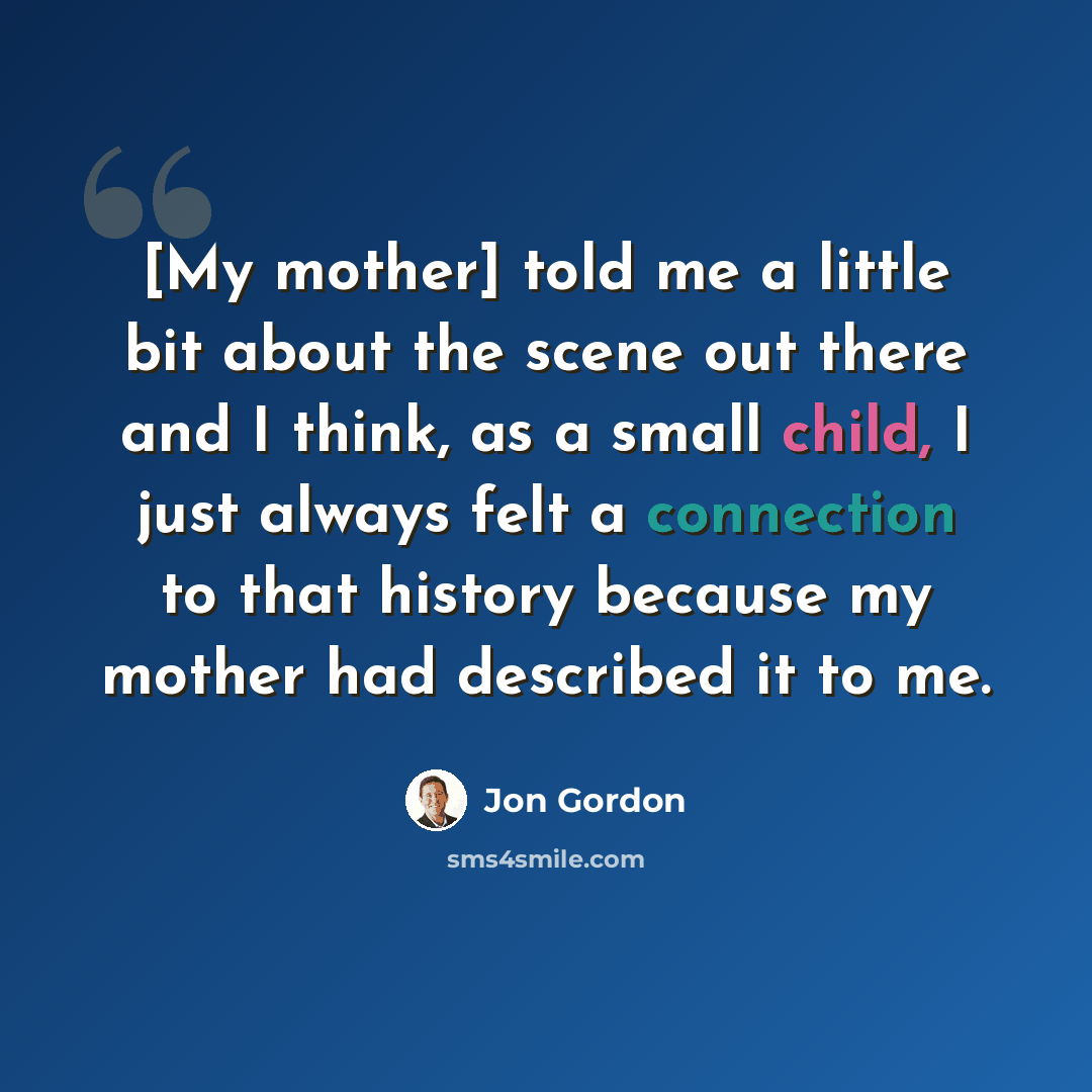 “[My mother] told me a little bit about the scene out there and I think, as a small child, I just always felt a connection to that history because my mother had described it to me.” quote by Jon Gordon