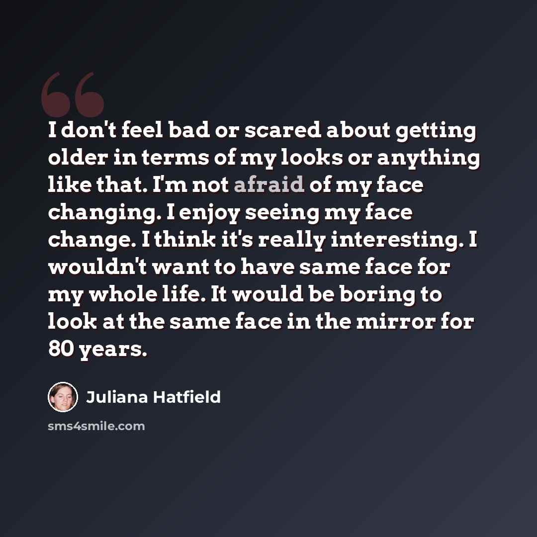 “I don't feel bad or scared about getting older in terms of my looks or anything like that. I'm not afraid of my face changing. I enjoy seeing my face change. I think it's really interesting. I wouldn't want to have same face for my whole life. It would be boring to look at the same face in the…” quote by Juliana Hatfield