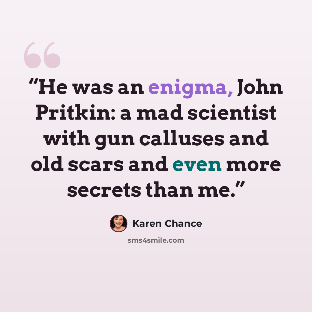 “He was an enigma, John Pritkin: a mad scientist with gun calluses and old scars and even more secrets than me.” quote by Karen Chance