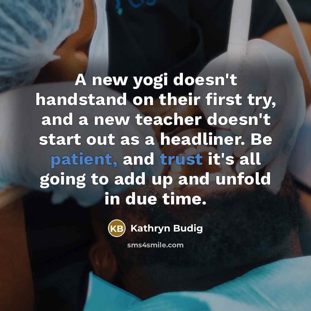 “A new yogi doesn't handstand on their first try, and a new teacher doesn't start out as a headliner. Be patient, and trust it's all going to add up and unfold in due time.” quote by Kathryn Budig