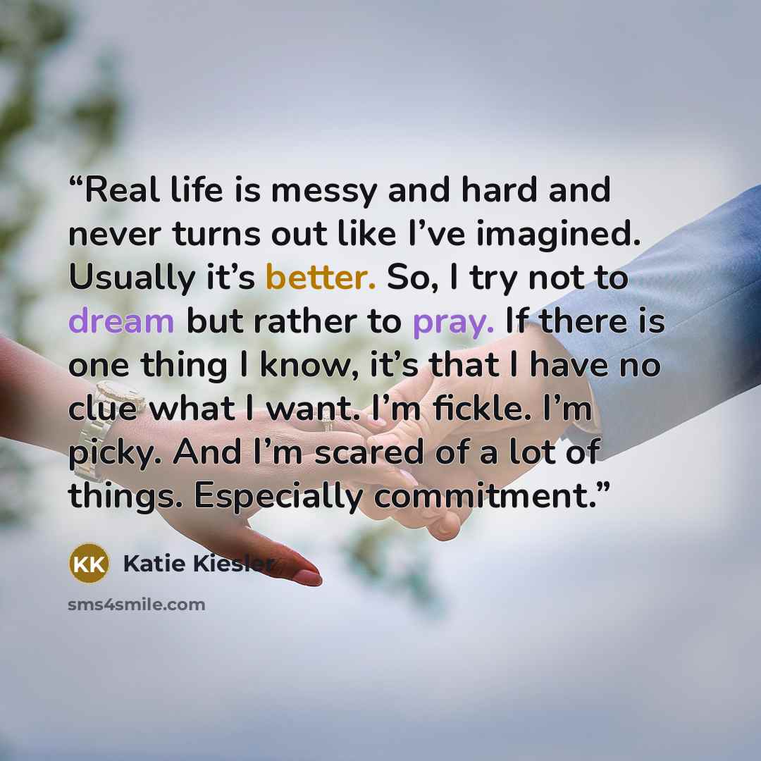 “Real life is messy and hard and never turns out like I’ve imagined. Usually it’s better. So, I try not to dream but rather to pray. If there is one thing I know, it’s that I have no clue what I want. I’m fickle. I’m picky. And I’m scared of a lot of things. Especially commitment.” quote by Katie Kiesler