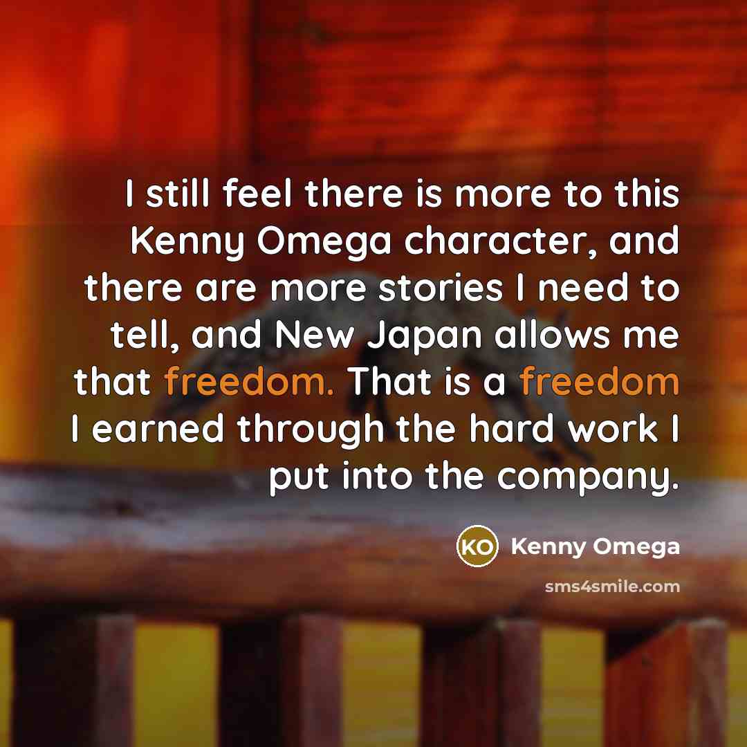 “I still feel there is more to this Kenny Omega character, and there are more stories I need to tell, and New Japan allows me that freedom. That is a freedom I earned through the hard work I put into the company.” quote by Kenny Omega