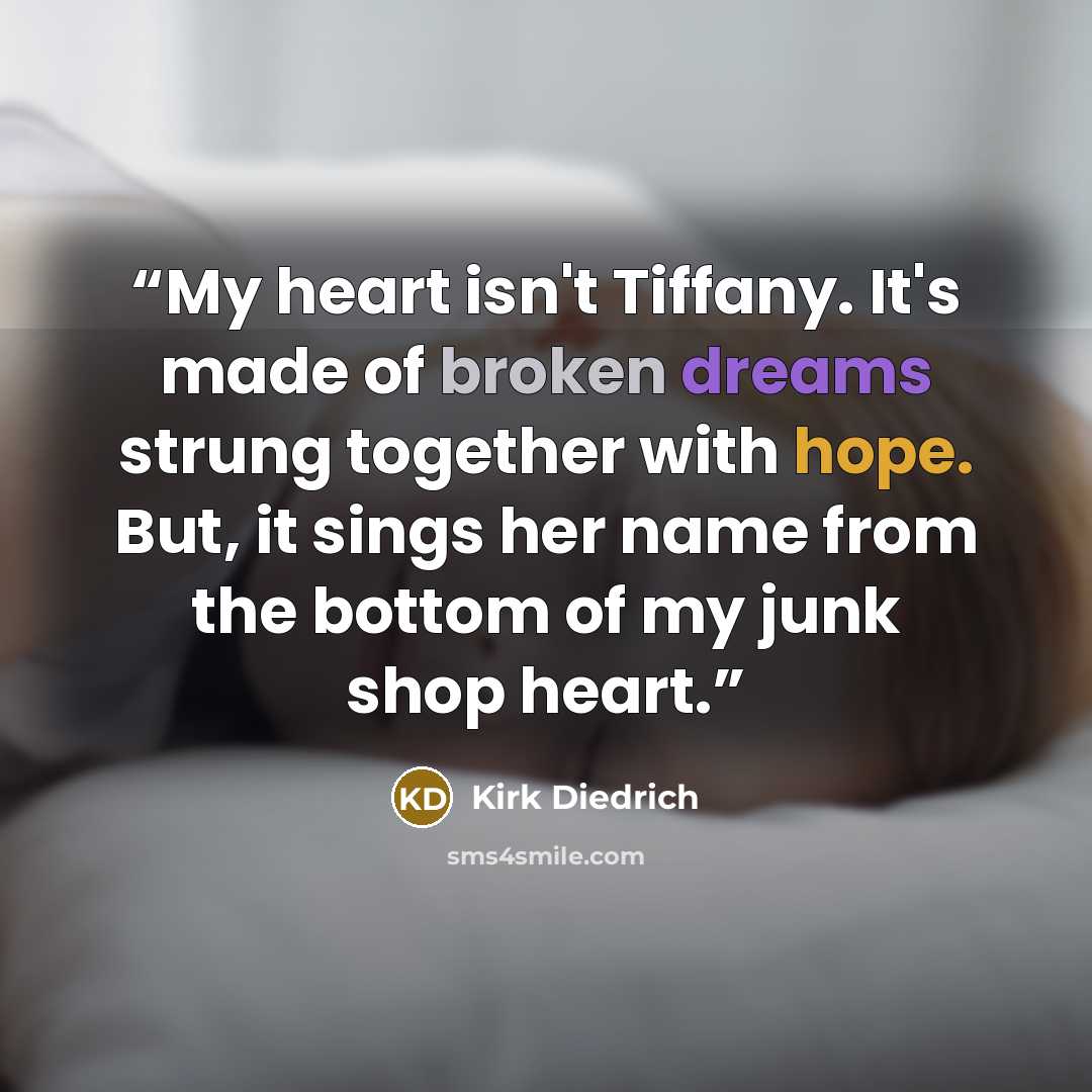 “My heart isn't Tiffany. It's made of broken dreams strung together with hope. But, it sings her name from the bottom of my junk shop heart.” quote by Kirk Diedrich