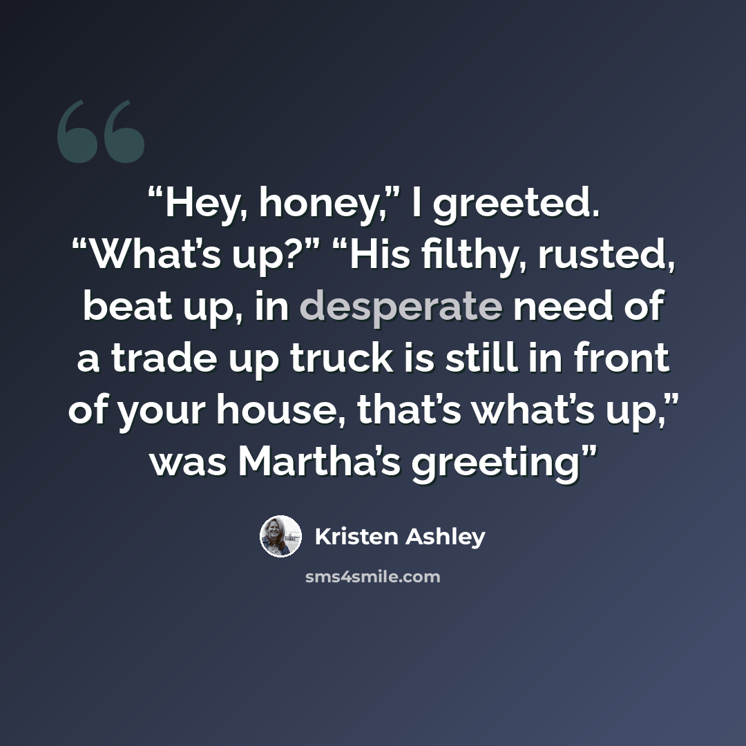 “Hey, honey,” I greeted. “What’s up?” “His filthy, rusted, beat up, in desperate need of a trade up truck is still in front of your house, that’s what’s up,” was Martha’s greeting” quote by Kristen Ashley