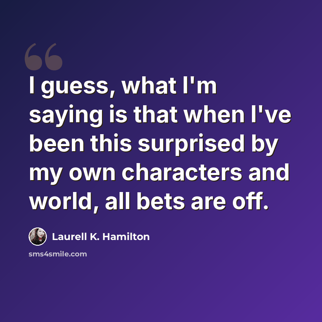 “I guess, what I'm saying is that when I've been this surprised by my own characters and world, all bets are off.” quote by Laurell K. Hamilton