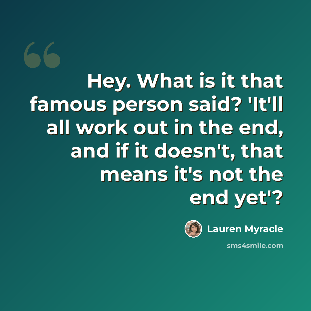 “Hey. What is it that famous person said? 'It'll all work out in the end, and if it doesn't, that means it's not the end yet'?” quote by Lauren Myracle