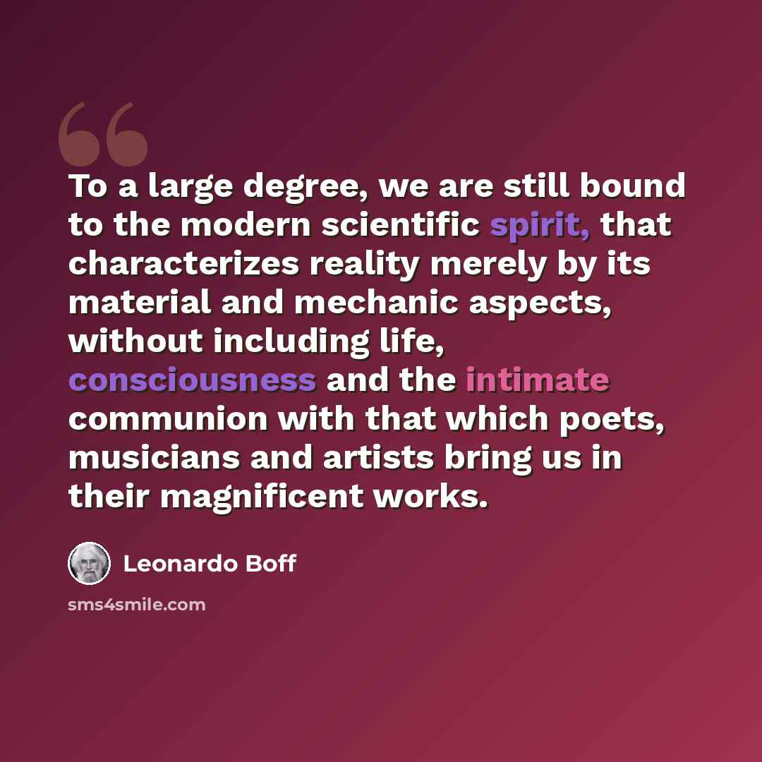 “To a large degree, we are still bound to the modern scientific spirit, that characterizes reality merely by its material and mechanic aspects, without including life, consciousness and the intimate communion with that which poets, musicians and artists bring us in their magnificent works.” quote by Leonardo Boff