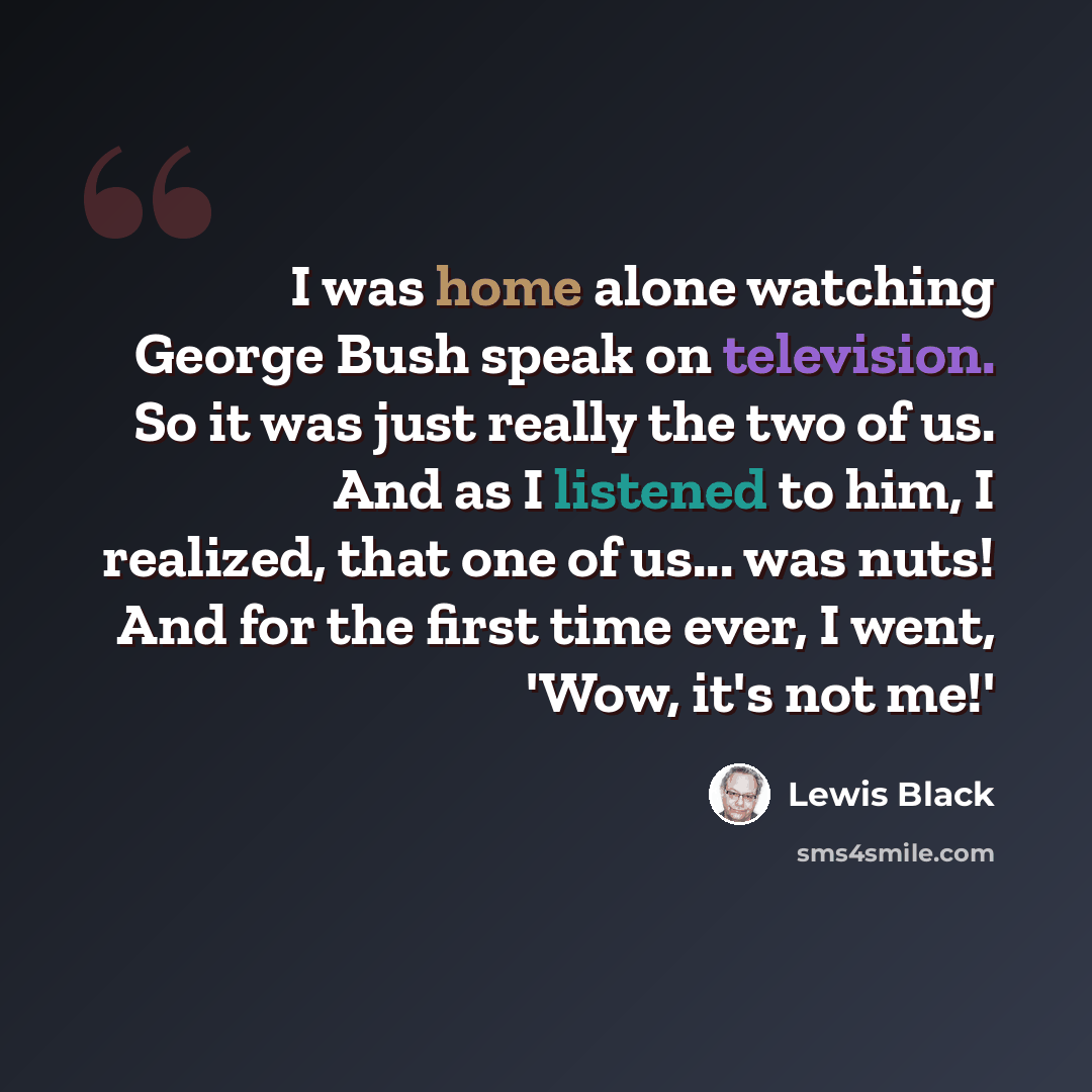 “I was home alone watching George Bush speak on television. So it was just really the two of us. And as I listened to him, I realized, that one of us... was nuts! And for the first time ever, I went, 'Wow, it's not me!'” quote by Lewis Black