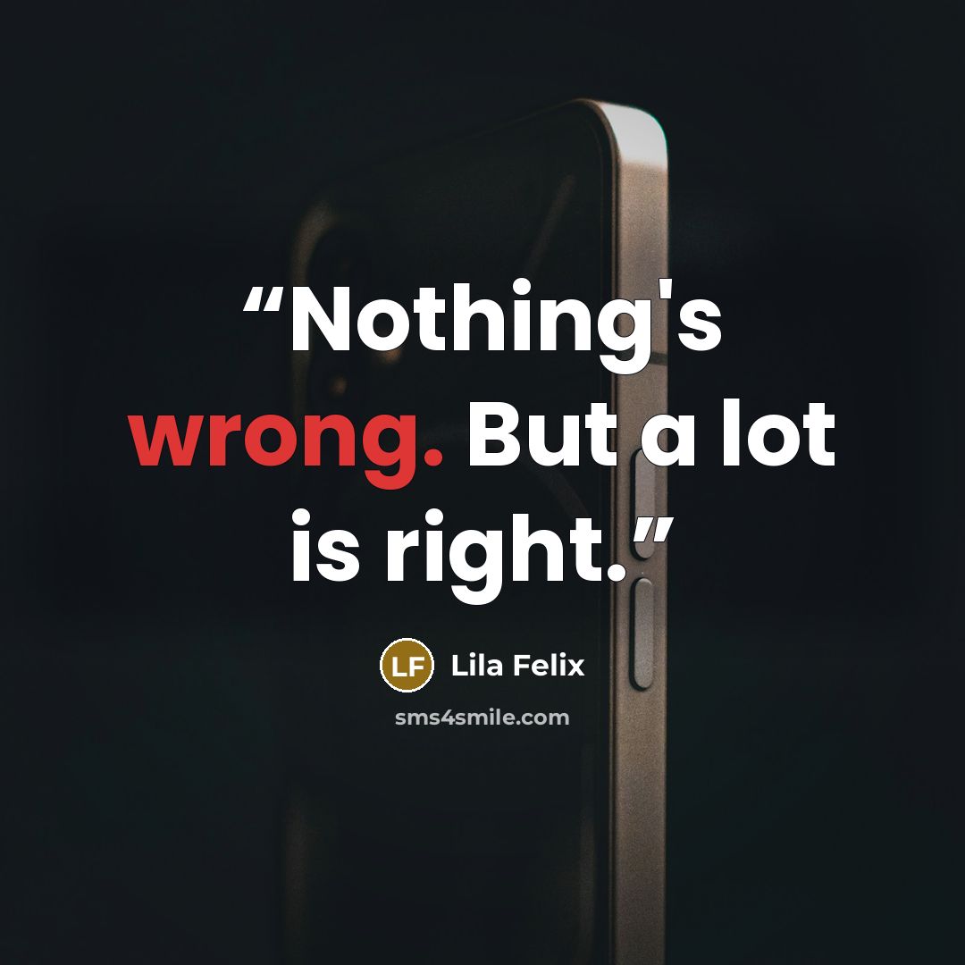 “Nothing's wrong. But a lot is right.” quote by Lila Felix