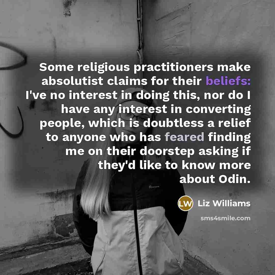“Some religious practitioners make absolutist claims for their beliefs: I've no interest in doing this, nor do I have any interest in converting people, which is doubtless a relief to anyone who has feared finding me on their doorstep asking if they'd like to know more about Odin.” quote by Liz Williams