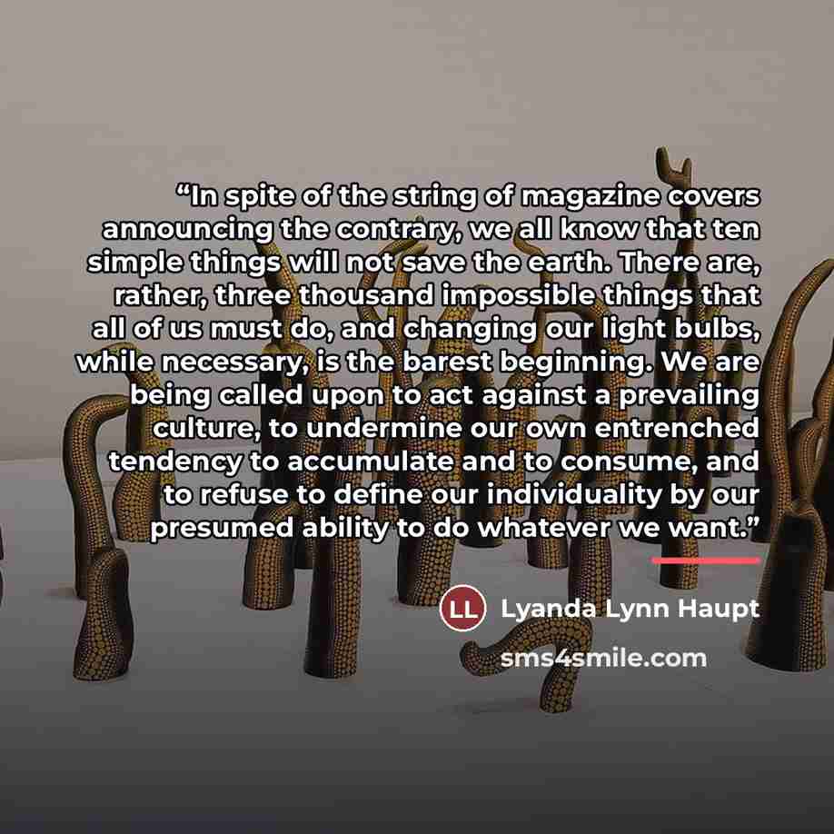 “In spite of the string of magazine covers announcing the contrary, we all know that ten simple things will not save the earth. There are, rather, three thousand impossible things that all of us must do, and changing our light bulbs, while necessary, is the barest beginning. We are being called…” quote by Lyanda Lynn Haupt