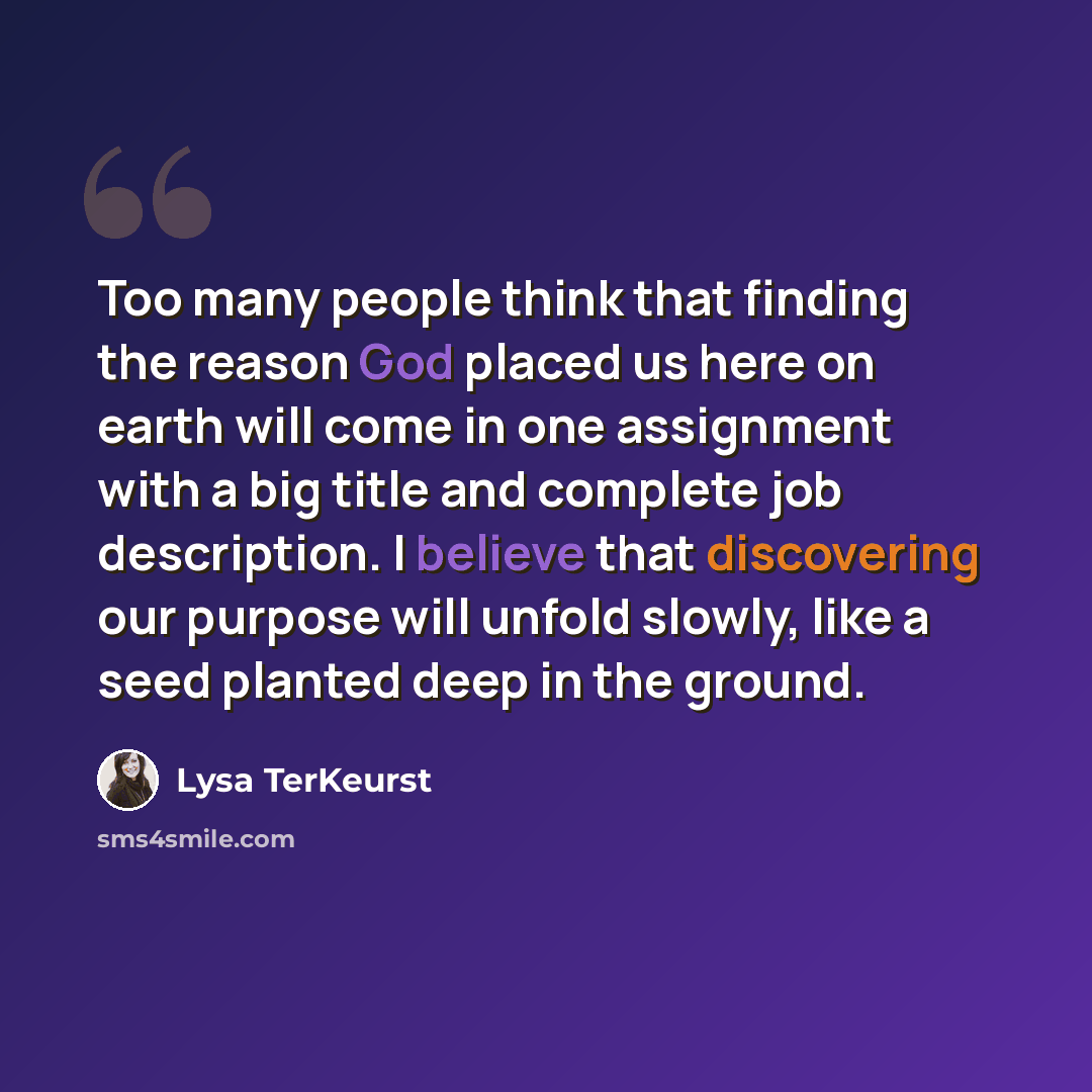 “Too many people think that finding the reason God placed us here on earth will come in one assignment with a big title and complete job description. I believe that discovering our purpose will unfold slowly, like a seed planted deep in the ground.” quote by Lysa TerKeurst