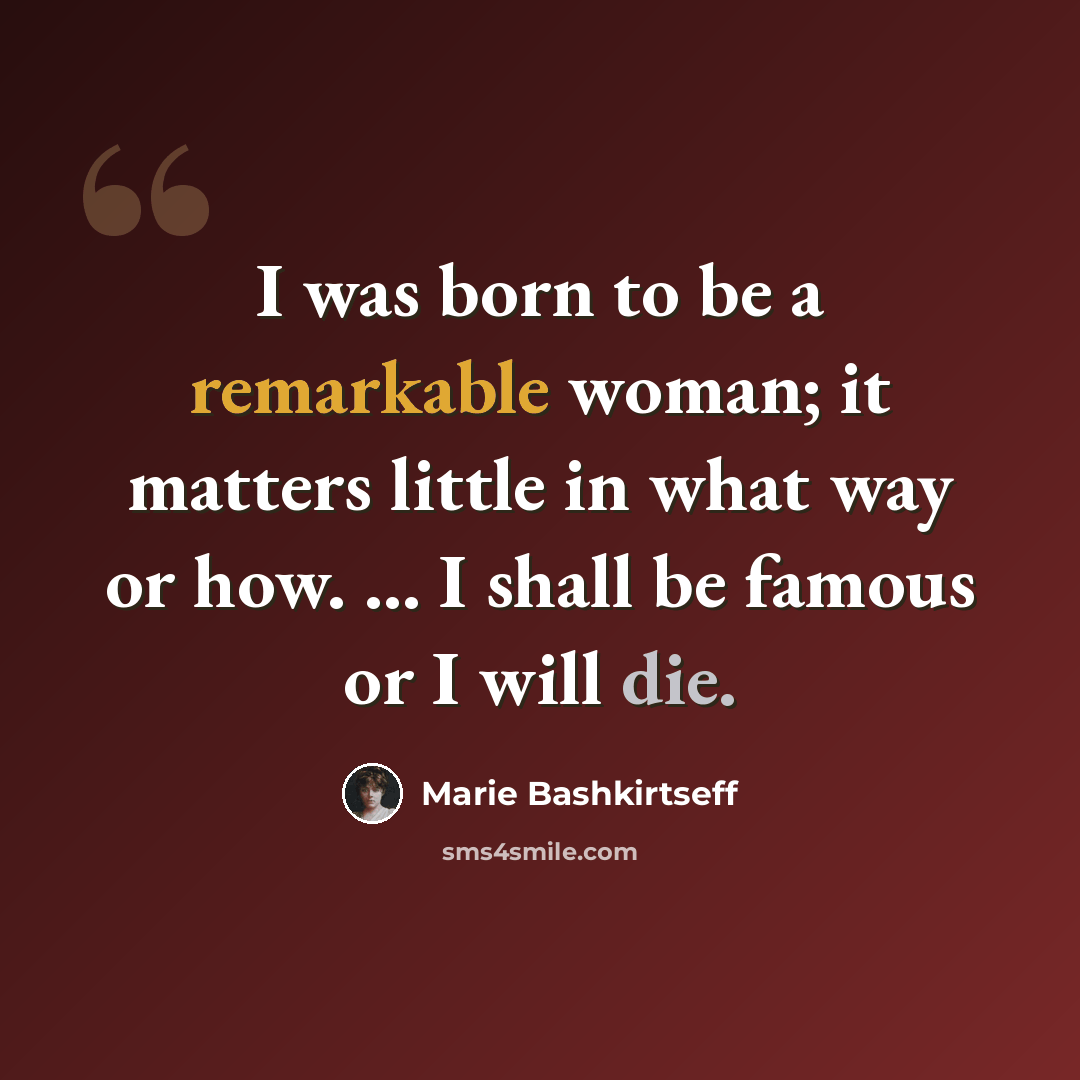 “I was born to be a remarkable woman; it matters little in what way or how. ... I shall be famous or I will die.” quote by Marie Bashkirtseff