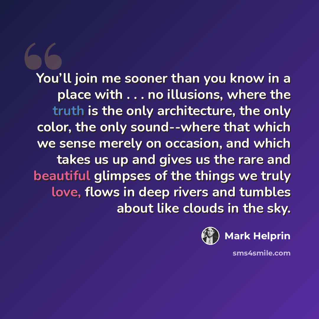 “You’ll join me sooner than you know in a place with . . . no illusions, where the truth is the only architecture, the only color, the only sound--where that which we sense merely on occasion, and which takes us up and gives us the rare and beautiful glimpses of the things we truly love, flows in…” quote by Mark Helprin