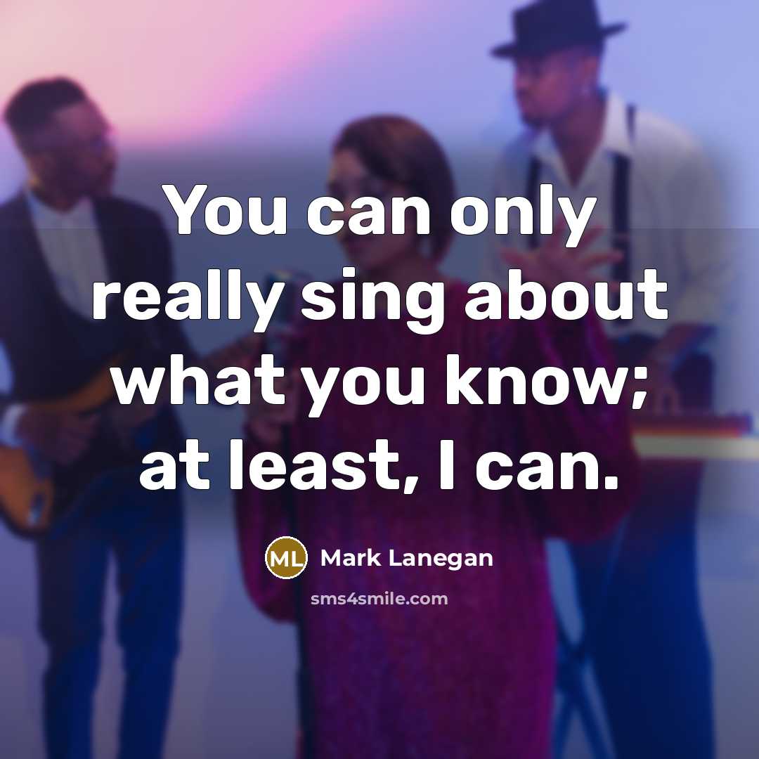 “You can only really sing about what you know; at least, I can.” quote by Mark Lanegan