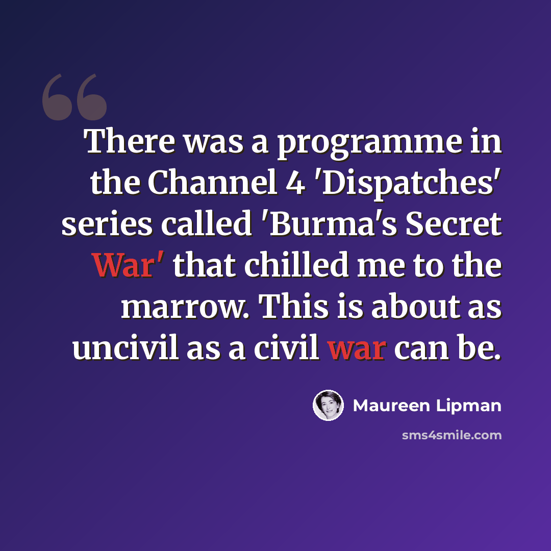 “There was a programme in the Channel 4 'Dispatches' series called 'Burma's Secret War' that chilled me to the marrow. This is about as uncivil as a civil war can be.” quote by Maureen Lipman