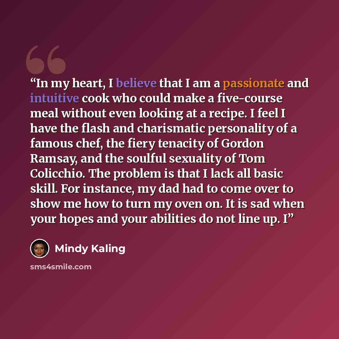 “In my heart, I believe that I am a passionate and intuitive cook who could make a five-course meal without even looking at a recipe. I feel I have the flash and charismatic personality of a famous chef, the fiery tenacity of Gordon Ramsay, and the soulful sexuality of Tom Colicchio. The problem is…” quote by Mindy Kaling