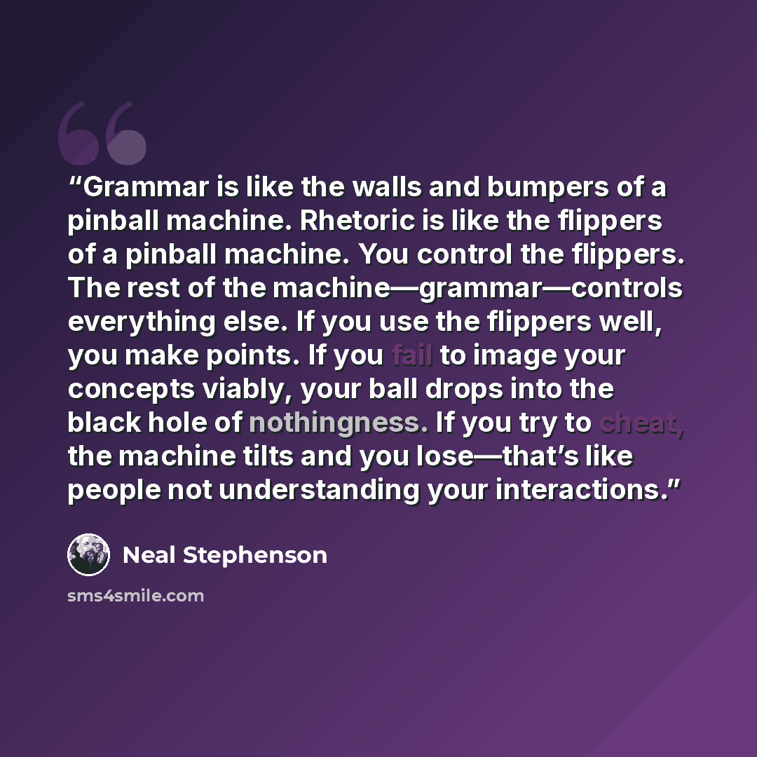 “Grammar is like the walls and bumpers of a pinball machine. Rhetoric is like the flippers of a pinball machine. You control the flippers. The rest of the machine—grammar—controls everything else. If you use the flippers well, you make points. If you fail to image your concepts viably, your ball…” quote by Neal Stephenson