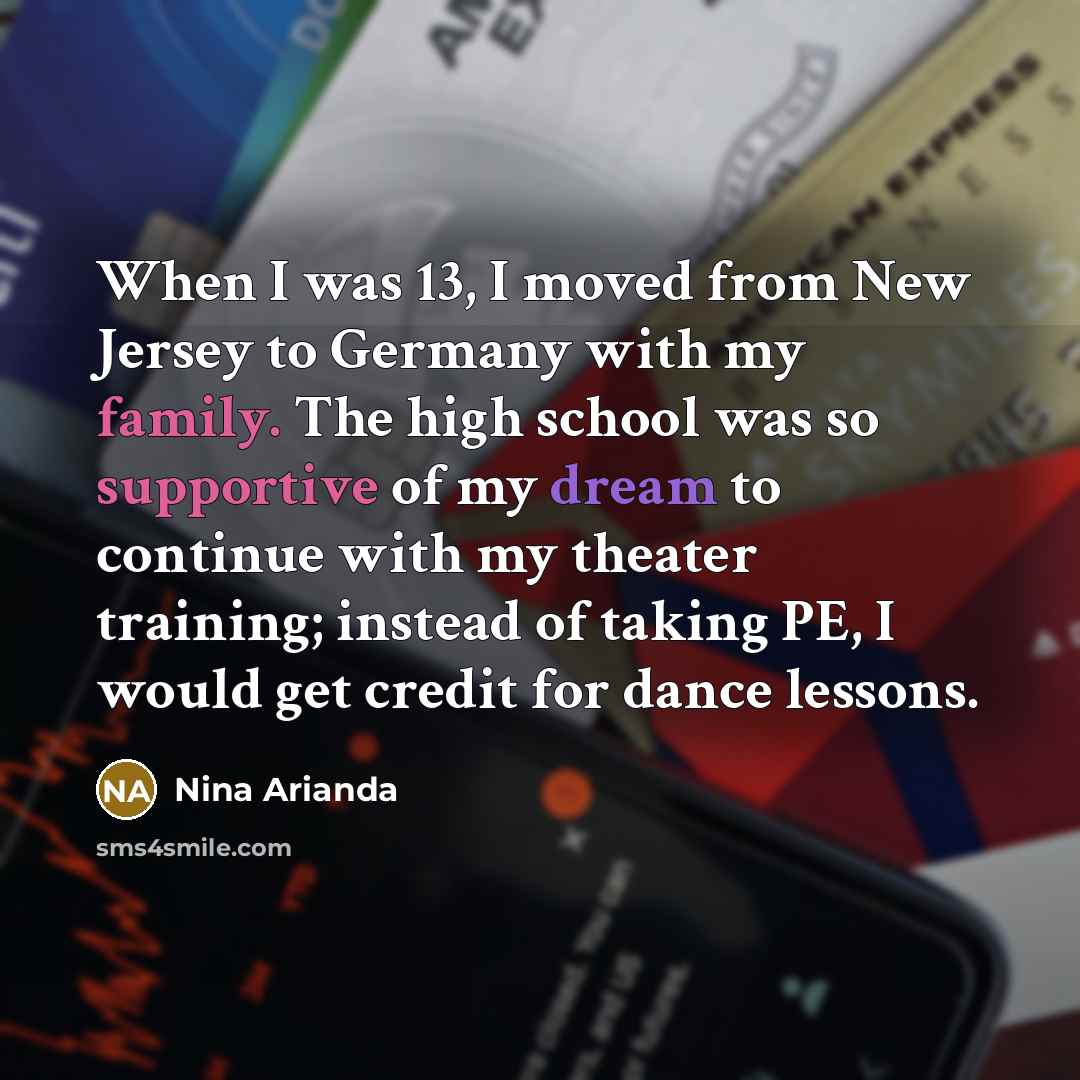 “When I was 13, I moved from New Jersey to Germany with my family. The high school was so supportive of my dream to continue with my theater training; instead of taking PE, I would get credit for dance lessons.” quote by Nina Arianda