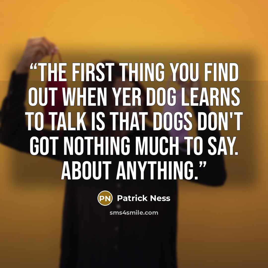 “The first thing you find out when yer dog learns to talk is that dogs don't got nothing much to say. About anything.” quote by Patrick Ness