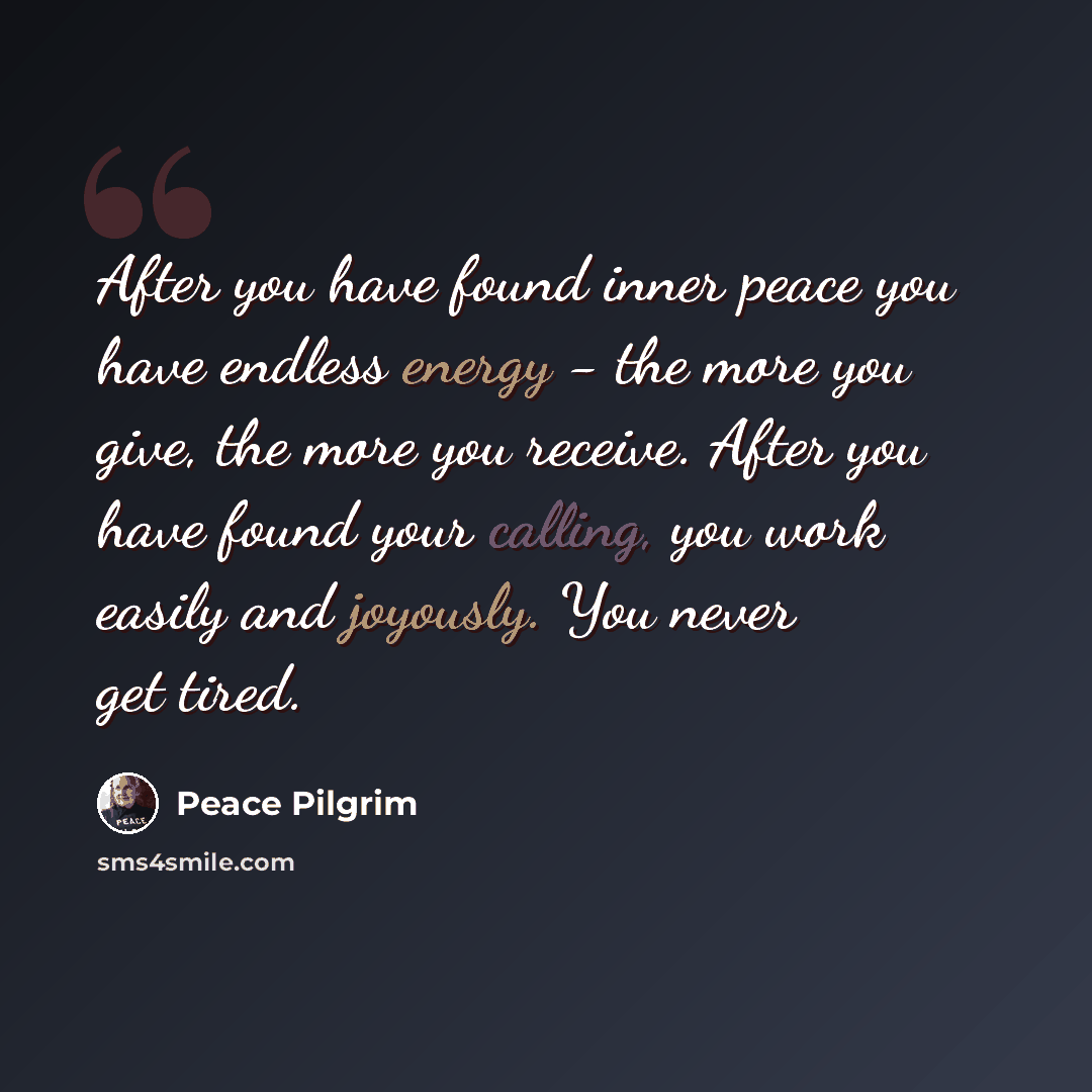 “After you have found inner peace you have endless energy - the more you give, the more you receive. After you have found your calling, you work easily and joyously. You never get tired.” quote by Peace Pilgrim