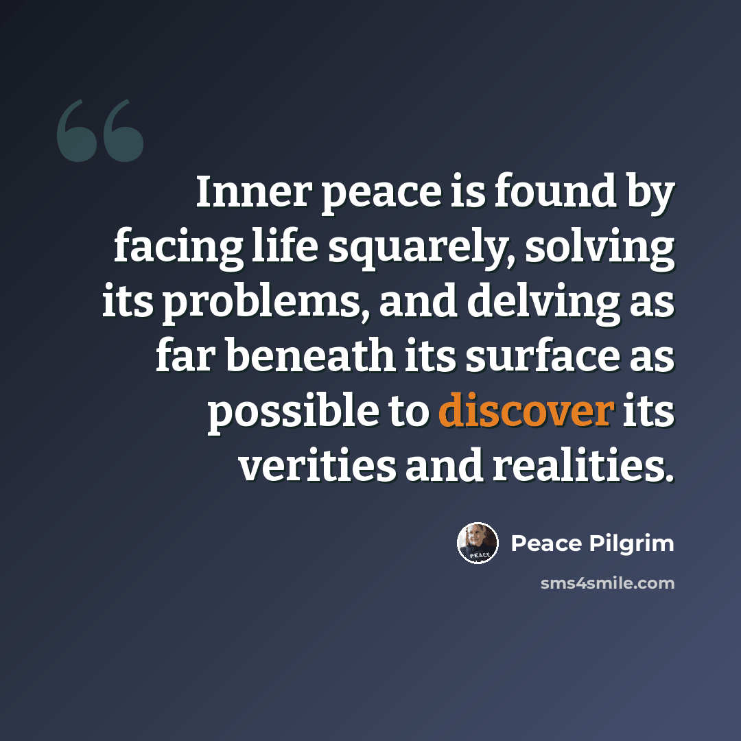“Inner peace is found by facing life squarely, solving its problems, and delving as far beneath its surface as possible to discover its verities and realities.” quote by Peace Pilgrim