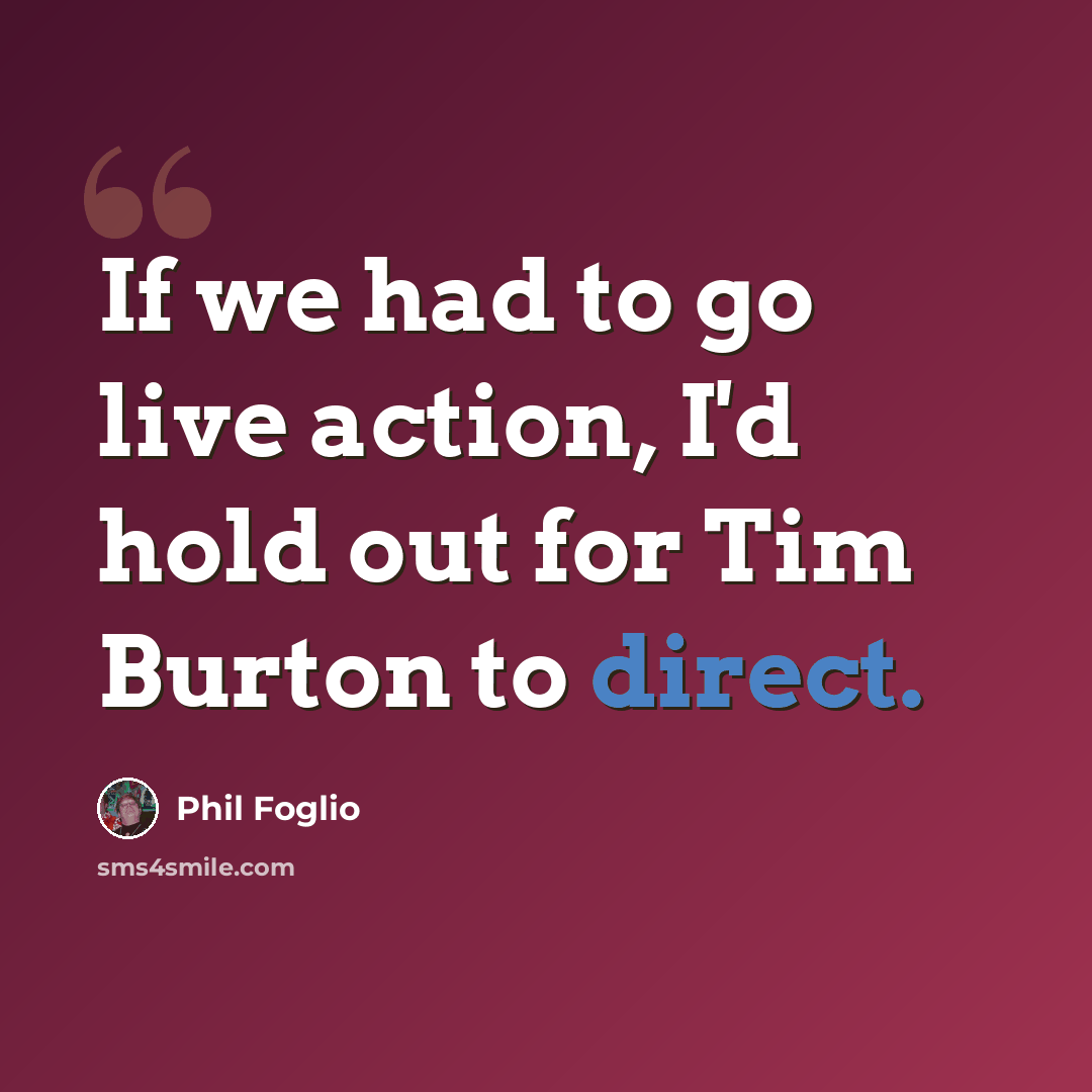 “If we had to go live action, I'd hold out for Tim Burton to direct.” quote by Phil Foglio