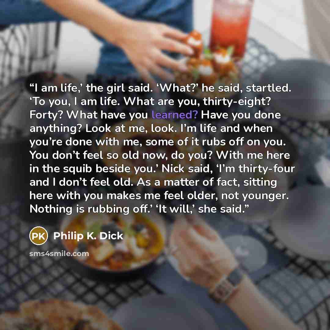 “I am life,’ the girl said. ‘What?’ he said, startled. ‘To you, I am life. What are you, thirty-eight? Forty? What have you learned? Have you done anything? Look at me, look. I’m life and when you’re done with me, some of it rubs off on you. You don’t feel so old now, do you? With me here in the…” quote by Philip K. Dick