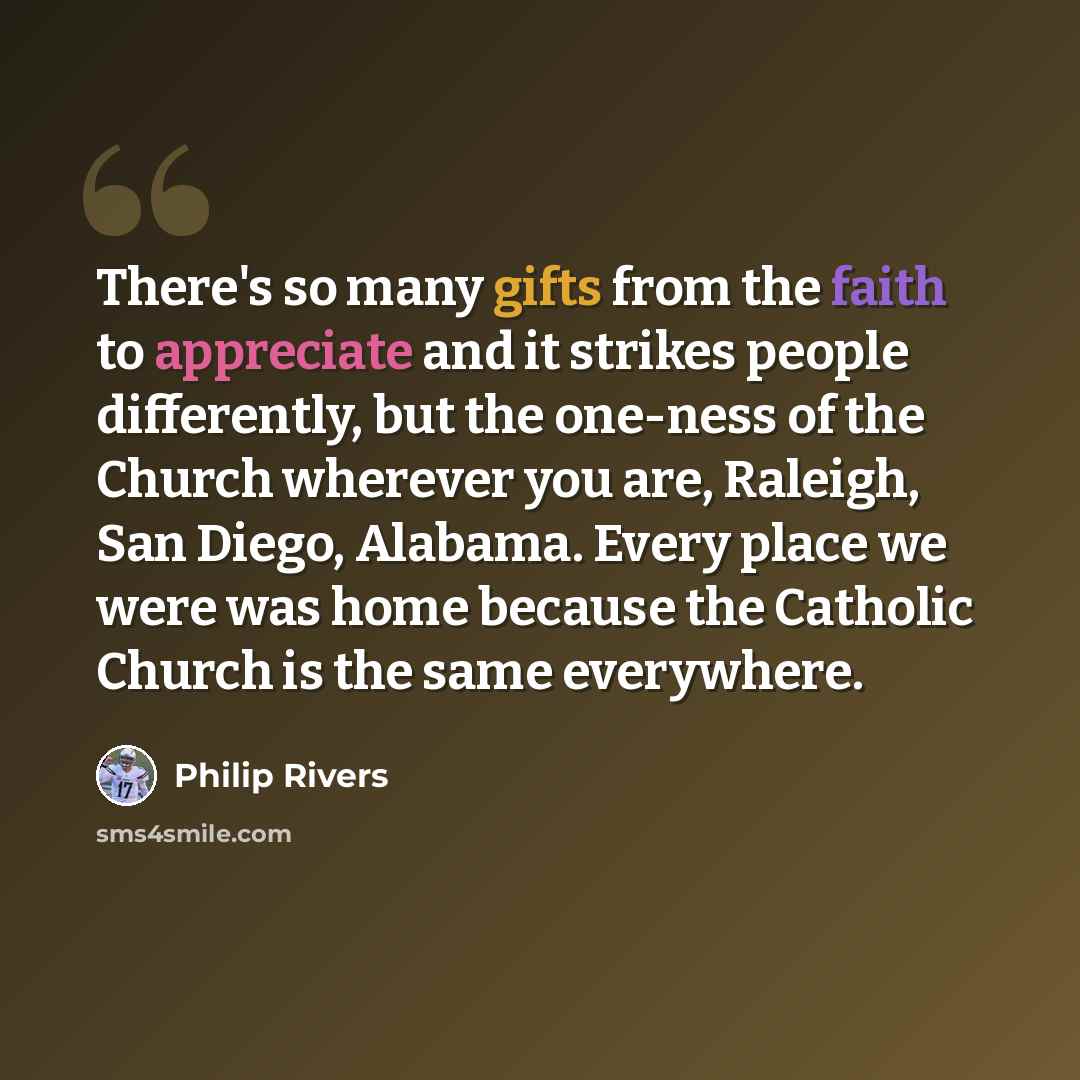 “There's so many gifts from the faith to appreciate and it strikes people differently, but the one-ness of the Church wherever you are, Raleigh, San Diego, Alabama. Every place we were was home because the Catholic Church is the same everywhere.” quote by Philip Rivers